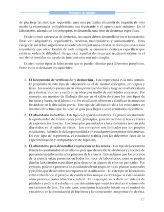37
PROGRAMA DE CIENCIAS
de practicar las destrezas requeridas para una particular situación de inquirir; de otro
modo la experiencia probablemente sea frustrante y el aprendizaje mínimo. En el
laboratorio, además de los conceptos, se desarrolla una serie de destrezas específicas.
Existen cinco categorías de destrezas, las cuales deben desarrollarse en el laboratorio.
Éstas son: adquisitivas, organizativas, creativas, manipulativas y comunicativas. Estas
categorías no deben organizarse en orden de importancia o tratar de decir que una es más
importante que otra. Dentro de cada categoría se enumeran destrezas específicas que
están en orden de dificultad. En general, aquellas destrezas que requieren solamente el
uso de los sentidos sin ayuda de instrumentos son más simples.
Existen varios tipos de laboratorio que se pueden diseñar para diferentes propósitos.
Entre éstos se destacan los siguientes:
1. El laboratorio de verificación y deducción - Esta experiencia es la más común.
El propósito de este tipo de laboratorio es el de ilustrar conceptos, principios y
leyes. Los maestros presentan las ideas primero en la clase y luego se va al laboratorio
para ilustrar, mostrar y verificar las ideas por medio de actividades concretas. Por
ejemplo, un maestro de Biología discute en el salón de clases los tres tipos de
bacterias y luego, en el laboratorio los estudiantes observan y clasifican las muestras
basándose en la discusión previa. Este tipo de laboratorio da a los estudiantes un
sistema estructural que les sirve de guía para llegar a unos resultados específicos.
2. El laboratorio inductivo - Este tipo es el opuesto al anterior. Le provee al estudiante
la oportunidad de formar conceptos, principios, generalizaciones y leyes a través
de experiencias directas. Los conceptos presentados a los estudiantes no han sido
discutidos en el salón de clases. Los conceptos son formados por los propios
estudiantes. Además, le da la oportunidad a los estudiantes de explorar ideas nuevas.
En este tipo de experiencia, el estudiante trabaja con las diferentes fases de la
experimentación y comprobación de hipótesis.
3. El laboratorio para desarrollar los procesos en la ciencia - Este tipo de laboratorio
brinda la oportunidad al estudiante para que desarrolle las destrezas y procesos de
pensamiento inherentes a los procesos de la ciencia. Entendemos que los procesos
de la ciencia están presentes en todos los tipos de laboratorios, pero se pueden
diseñar laboratorios específicos para desarrollar alguno de ellos en particular. Por
ejemplo, podemos proveer a los estudiantes de un grupo de rocas, plantas o animales
y pedirles que desarrollen un esquema de clasificación. En este tipo de laboratorio
están enfatizando el proceso de clasificación aunque es obvio que se están usando
otros procesos como observar e inferir. Otro ejemplo sería darle un sistema de
péndulo y pedirle al estudiante que determine qué variables afectan el número de
oscilaciones de éste. En este caso, estaríamos haciendo énfasis en el control de
variables y en la formulación de hipótesis y la subsecuente comprobación de ésta.
 