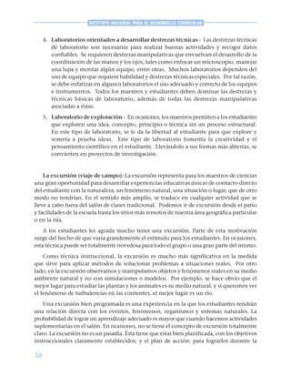 38
INSTITUTO NACIONAL PARA EL DESARROLLO CURRICULAR
4. Laboratorios orientados a desarrollar destrezas técnicas - Las destrezas técnicas
de laboratorio son necesarias para realizar buenas actividades y recoger datos
confiables. Se requieren destrezas manipulativas que envuelvan el desarrollo de la
coordinación de las manos y los ojos, tales como enfocar un microscopio, manejar
una lupa y montar algún equipo, entre otras. Muchos laboratorios dependen del
uso de equipo que requiere habilidad y destrezas técnicas especiales. Por tal razón,
se debe enfatizar en algunos laboratorios el uso adecuado y correcto de los equipos
e instrumentos. Todos los maestros y estudiantes deben dominar las destrezas y
técnicas básicas de laboratorio, además de todas las destrezas manipulativas
asociadas a éstas.
5. Laboratorio de exploración - En ocasiones, los maestros permiten a los estudiantes
que exploren una idea, concepto, principio o técnica sin un proceso estructural.
En este tipo de laboratorio, se le da la libertad al estudiante para que explore y
someta a prueba ideas. Este tipo de laboratorio fomenta la creatividad y el
pensamiento científico en el estudiante. Llevándolo a sus formas más abiertas, se
convierten en proyectos de investigación.
La excursión (viaje de campo): La excursión representa para los maestros de ciencias
una gran oportunidad para desarrollar experiencias educativas únicas de contacto directo
del estudiante con la naturaleza, un fenómeno natural, una situación o lugar, que de otro
modo no tendrían. En el sentido más amplio, se traduce en cualquier actividad que se
lleve a cabo fuera del salón de clases tradicional. Podemos ir de excursión desde el patio
y facilidades de la escuela hasta los sitios más remotos de nuestra área geográfica particular
o en la isla.
A los estudiantes les agrada mucho tener una excursión. Parte de esta motivación
surge del hecho de que varía grandemente el estímulo para los estudiantes. En ocasiones,
esta técnica puede ser totalmente novedosa para todo el grupo o una gran parte del mismo.
Como técnica instruccional, la excursión es mucho más significativa en la medida
que sirve para aplicar métodos de solucionar problemas a situaciones reales. Por otro
lado, en la excursión observamos y manipulamos objetos y fenómenos reales en su medio
ambiente natural y no con simulaciones o modelos. Por ejemplo, se hace obvio que el
mejor lugar para estudiar las plantas y los animales es su medio natural, y si queremos ver
el fenómeno de turbulencias en las corrientes, el mejor lugar es un río.
Una excursión bien programada es una experiencia en la que los estudiantes tendrán
una relación directa con los eventos, fenómenos, organismos y sistemas naturales. La
probabilidad de lograr un aprendizaje adecuado es mayor que cuando hacemos actividades
suplementarias en el salón. En ocasiones, no se tiene el concepto de excursión totalmente
claro. La excursión no es un pasadía. Ésta tiene que estar bien planificada, con los objetivos
instruccionales claramente establecidos, y el plan de acción: para lograrlos durante la
 