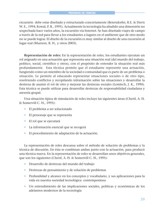 39
PROGRAMA DE CIENCIAS
excursión debe estar diseñado y estructurado concretamente (Beiersdorfer, R.E. & Davis
W. E., 1994; Kowal, P. B., 1995). Actualmente la tecnología ha añadido una dimensión no
sospechada hace varios años, la excursión vía Internet. Se han diseñado viajes de campo
a través de la red para llevar a los estudiantes a lugares en el ambiente que de otro modo
no se puede lograr. El diseño de la excursión es muy similar al diseño de una excursión al
lugar real (Munson, B. H., y otros 2003).
Representación de roles: En la representación de roles, los estudiantes ejecutan un
rol asignado en una actuación que representa una situación real (del mundo del trabajo,
político, social, científico y otros), con el propósito de entender la situación real más
profundamente. Esta técnica permite que el estudiante represente una actuación,
fungiendo como un miembro de la sociedad o comunidad que es parte de un problema o
situación. Le permite al educando representar situaciones sociales o de otro tipo,
resolviendo conflictos y recopilando información sobre las situaciones y desarrollar la
destreza de asumir el rol de otro y mejorar las destrezas sociales (Lemlech, J. K., 1990).
Esta técnica se puede utilizar para desarrollar destrezas de responsabilidad ciudadana y
asesoría grupal.
Una situación típica de simulación de roles incluye las siguientes áreas (Cherif, A. H.
& Somervill C. H., 1995):
• El problema a ser solucionado
• El personaje que se representa
• El rol que se ejecutará
• La información esencial que se recogerá
• El procedimiento de adaptación de la actuación.
La representación de roles descansa sobre el método de solución de problemas y la
técnica de discusión. En ésta se combinan ambas junto con la actuación, para producir
una técnica nueva. En la representación de roles se desarrollan unos objetivos generales,
que son los siguientes (Cherif, A. H. & Somervill C. H., 1995):
• Desarrollo de destrezas del mundo del trabajo
• Destrezas de pensamiento y de solución de problemas
• Profundidad y alcance en los conceptos y vocabulario, y sus aplicaciones para la
vida en nuestra sociedad tecnológica contemporánea
• Un entendimiento de las implicaciones sociales, políticas y económicas de los
adelantos modernos de la tecnología
 