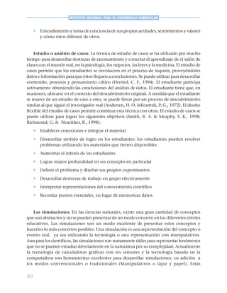 40
INSTITUTO NACIONAL PARA EL DESARROLLO CURRICULAR
• Entendimiento y toma de conciencia de sus propias actitudes, sentimientos y valores
y cómo éstos difieren de otros.
Estudio o análisis de casos: La técnica de estudio de casos se ha utilizado por mucho
tiempo para desarrollar destrezas de razonamiento y conectar el aprendizaje de el salón de
clases con el mundo real, en la psicología, los negocios, las leyes y la medicina. El estudio de
casos permite que los estudiantes se involucren en el proceso de inquirir, proveyéndoles
datos e información para que éstos lleguen a conclusiones. Se puede utilizar para desarrollar
contenido, procesos y pensamiento crítico (Herried, C. F., 1994). El estudiante participa
activamente obteniendo las conclusiones del análisis de datos. El estudiante tiene que, en
ocasiones, ubicarse en el contexto del descubrimiento original. A medida que el estudiante
se mueve de un estudio de caso a otro, se puede llevar por un proceso de descubrimiento
similar al que siguió el investigador real (Andersen, H. O. &Koutnik, P. G., 1972). El diseño
flexible del estudio de casos permite combinar esta técnica con otras. El estudio de casos se
puede utilizar para lograr los siguientes objetivos (Smith, R. A. & Murphy, S. K., 1998;
Richmond, G. & Neurither, B., 1998):
• Establecer conexiones e integrar el material
• Desarrollar sentido de logro en los estudiantes: los estudiantes pueden resolver
problemas utilizando los materiales que tienen disponibles
• Aumentar el interés de los estudiantes
• Lograr mayor profundidad en un concepto en particular
• Definir el problema y diseñar sus propios experimentos
• Desarrollar destrezas de trabajo en grupo efectivamente
• Interpretar representaciones del conocimiento científico
• Recordar puntos esenciales, en lugar de memorizar datos.
Las simulaciones: En las ciencias naturales, existe una gran cantidad de conceptos
que son abstractos y no se pueden presentar de un modo concreto en los diferentes niveles
educativos. Las simulaciones son un modo excelente de presentar estos conceptos y
hacerlos lo más concretos posibles. Una simulación es una representación del concepto o
evento real, ya sea utilizando la tecnología o una representación con manipulativos.
Aun para los científicos, las simulaciones son sumamente útiles para representar fenómenos
que no se pueden estudiar directamente en la naturaleza por su complejidad. Actualmente
la tecnología de calculadoras gráficas con los sensores y la tecnología basada en la
computadora son herramientas excelentes para desarrollar simulaciones, en adición a
los modos convencionales o tradicionales (Manipulativos o lápiz y papel). Estas
 