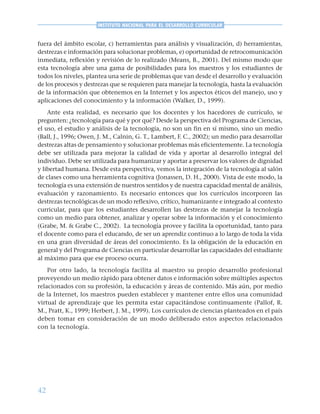 42
INSTITUTO NACIONAL PARA EL DESARROLLO CURRICULAR
fuera del ámbito escolar, c) herramientas para análisis y visualización, d) herramientas,
destrezas e información para solucionar problemas, e) oportunidad de retrocomunicación
inmediata, reflexión y revisión de lo realizado (Means, B., 2001). Del mismo modo que
esta tecnología abre una gama de posibilidades para los maestros y los estudiantes de
todos los niveles, plantea una serie de problemas que van desde el desarrollo y evaluación
de los procesos y destrezas que se requieren para manejar la tecnología, hasta la evaluación
de la información que obtenemos en la Internet y los aspectos éticos del manejo, uso y
aplicaciones del conocimiento y la información (Walker, D., 1999).
Ante esta realidad, es necesario que los docentes y los hacedores de currículo, se
pregunten: ¿tecnología para qué y por qué? Desde la perspectiva del Programa de Ciencias,
el uso, el estudio y análisis de la tecnología, no son un fin en sí mismo, sino un medio
(Ball, J., 1996; Owen, J. M., Calnin, G. T., Lambert, F. C., 2002); un medio para desarrollar
destrezas altas de pensamiento y solucionar problemas más eficientemente. La tecnología
debe ser utilizada para mejorar la calidad de vida y aportar al desarrollo integral del
individuo. Debe ser utilizada para humanizar y aportar a preservar los valores de dignidad
y libertad humana. Desde esta perspectiva, vemos la integración de la tecnología al salón
de clases como una herramienta cognitiva (Jonassen, D. H., 2000). Vista de este modo, la
tecnología es una extensión de nuestros sentidos y de nuestra capacidad mental de análisis,
evaluación y razonamiento. Es necesario entonces que los currículos incorporen las
destrezas tecnológicas de un modo reflexivo, crítico, humanizante e integrado al contexto
curricular, para que los estudiantes desarrollen las destrezas de manejar la tecnología
como un medio para obtener, analizar y operar sobre la información y el conocimiento
(Grabe, M. & Grabe C., 2002). La tecnología provee y facilita la oportunidad, tanto para
el docente como para el educando, de ser un aprendiz continuo a lo largo de toda la vida
en una gran diversidad de áreas del conocimiento. Es la obligación de la educación en
general y del Programa de Ciencias en particular desarrollar las capacidades del estudiante
al máximo para que ese proceso ocurra.
Por otro lado, la tecnología facilita al maestro su propio desarrollo profesional
proveyendo un medio rápido para obtener datos e información sobre múltiples aspectos
relacionados con su profesión, la educación y áreas de contenido. Más aún, por medio
de la Internet, los maestros pueden establecer y mantener entre ellos una comunidad
virtual de aprendizaje que les permita estar capacitándose continuamente (Pallof, R.
M., Pratt, K., 1999; Herbert, J. M., 1999). Los currículos de ciencias planteados en el país
deben tomar en consideración de un modo deliberado estos aspectos relacionados
con la tecnología.
 