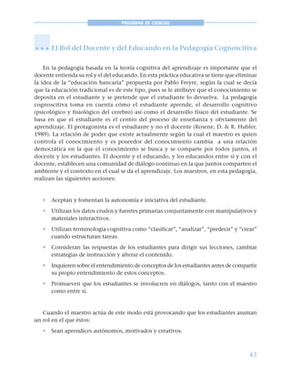 43
PROGRAMA DE CIENCIAS
El Rol del Docente y del Educando en la Pedagogía Cognoscitiva
En la pedagogía basada en la teoría cognitiva del aprendizaje es importante que el
docente entienda su rol y el del educando. En esta práctica educativa se tiene que eliminar
la idea de la “educación bancaria” propuesta por Pablo Freyre, según la cual se decía
que la educación tradicional es de este tipo, pues se le atribuye que el conocimiento se
deposita en el estudiante y se pretende que el estudiante lo devuelva. La pedagogía
cognoscitiva toma en cuenta cómo el estudiante aprende, el desarrollo cognitivo
(psicológico y fisiológico del cerebro) así como el desarrollo físico del estudiante. Se
basa en que el estudiante es el centro del proceso de enseñanza y obviamente del
aprendizaje. El protagonista es el estudiante y no el docente (Rosene, D. & R. Hubler.
1989). La relación de poder que existe actualmente según la cual el maestro es quien
controla el conocimiento y es poseedor del conocimiento cambia a una relación
democrática en la que el conocimiento se busca y se comparte por todos juntos, el
docente y los estudiantes. El docente y el educando, y los educandos entre sí y con el
docente, establecen una comunidad de diálogo continuo en la que juntos comparten el
ambiente y el contexto en el cual se da el aprendizaje. Los maestros, en esta pedagogía,
realizan las siguientes acciones:
• Aceptan y fomentan la autonomía e iniciativa del estudiante.
• Utilizan los datos crudos y fuentes primarias conjuntamente con manipulativos y
materiales interactivos.
• Utilizan terminología cognitiva como “clasificar”, “analizar”, “predecir” y “crear”
cuando estructuran tareas.
• Consideran las respuestas de los estudiantes para dirigir sus lecciones, cambiar
estrategias de instrucción y alterar el contenido.
• Inquieren sobre el entendimiento de conceptos de los estudiantes antes de compartir
su propio entendimiento de estos conceptos.
• Promueven que los estudiantes se involucren en diálogos, tanto con el maestro
como entre sí.
Cuando el maestro actúa de este modo está provocando que los estudiantes asuman
un rol en el que éstos:
• Sean aprendices autónomos, motivados y creativos.
○ ○ ○
 