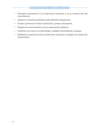44
INSTITUTO NACIONAL PARA EL DESARROLLO CURRICULAR
• Participen activamente en su experiencia educativa y en la construcción del
conocimiento.
• Analicen y resuelvan problemas desde diferentes perspectivas.
• Puedan cuestionar de forma constructiva y pensar críticamente.
• Integren los conocimientos con las experiencias cotidianas.
• Colaboren con otros en el aprendizaje y trabajen efectivamente en grupos.
• Establezcan conexiones entre los diferentes conceptos e integren los campos del
conocimiento.
 