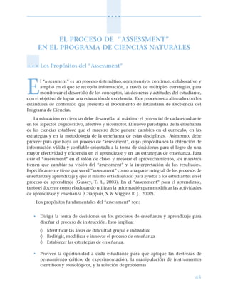 45
○ ○ ○ ○
EL PROCESO DE “ASSESSMENT”
EN EL PROGRAMA DE CIENCIAS NATURALES
Los Propósitos del “Assessment”
E
l “assessment” es un proceso sistemático, comprensivo, continuo, colaborativo y
amplio en el que se recopila información, a través de múltiples estrategias, para
monitorear el desarrollo de los conceptos, las destrezas y actitudes del estudiante,
con el objetivo de lograr una educación de excelencia. Este proceso está alineado con los
estándares de contenido que presenta el Documento de Estándares de Excelencia del
Programa de Ciencias.
La educación en ciencias debe desarrollar al máximo el potencial de cada estudiante
en los aspectos cognoscitivo, afectivo y sicomotor. El nuevo paradigma de la enseñanza
de las ciencias establece que el maestro debe generar cambios en el currículo, en las
estrategias y en la metodología de la enseñanza de estas disciplinas. Asimismo, debe
proveer para que haya un proceso de “assessment”, cuyo propósito sea la obtención de
información válida y confiable orientada a la toma de decisiones para el logro de una
mayor efectividad y eficiencia en el aprendizaje y en las estrategias de enseñanza. Para
usar el “assessment” en el salón de clases y mejorar el aprovechamiento, los maestros
tienen que cambiar su visión del “assessment” y la interpretación de los resultados.
Específicamente tiene que ver el “assessment” como una parte integral de los procesos de
enseñanza y aprendizaje y que el mismo está diseñado para ayudar a los estudiantes en el
proceso de aprendizaje (Guskey, T. R., 2003). En el “assessment” para el aprendizaje,
tanto el docente como el educando utilizan la información para modificar las actividades
de aprendizaje y enseñanza (Chappuis, S. & Stiggins R. J., 2002).
Los propósitos fundamentales del “assessment” son:
• Dirigir la toma de decisiones en los procesos de enseñanza y aprendizaje para
diseñar el proceso de instrucción. Esto implica:
◊ Identificar las áreas de dificultad grupal e individual
◊ Redirigir, modificar e innovar el proceso de enseñanza
◊ Establecer las estrategias de enseñanza.
• Proveer la oportunidad a cada estudiante para que aplique las destrezas de
pensamiento crítico, de experimentación, la manipulación de instrumentos
científicos y tecnológicos, y la solución de problemas
○ ○ ○
 