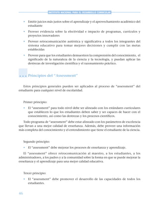 46
INSTITUTO NACIONAL PARA EL DESARROLLO CURRICULAR
• Emitir juicios más justos sobre el aprendizaje y el aprovechamiento académico del
estudiante
• Proveer evidencia sobre la efectividad e impacto de programas, currículos y
proyectos innovadores
• Proveer retrocomunicación auténtica y significativa a todos los integrantes del
sistema educativo para tomar mejores decisiones y cumplir con las metas
establecidas
• Proveer para que los estudiantes demuestren la comprensión del conocimiento, el
significado de la naturaleza de la ciencia y la tecnología, y puedan aplicar las
destrezas de investigación científica y el razonamiento práctico.
Principios del “Assessment”
Estos principios generales pueden ser aplicados al proceso de “assessment” del
estudiante para cualquier nivel de escolaridad.
Primer principio:
• El “assessment” para todo nivel debe ser alineado con los estándares curriculares
que establecen lo que los estudiantes deben saber y ser capaces de hacer con el
conocimiento, así como las destrezas y los procesos científicos.
Todo programa de “assessment” debe estar alineado con los parámetros de excelencia
que llevan a una mejor calidad de enseñanza. Además, debe proveer una información
más completa del conocimiento y el entendimiento que tiene el estudiante de la ciencia.
Segundo principio:
• El “assessment” debe mejorar los procesos de enseñanza y aprendizaje.
El “assessment” ofrece retrocomunicación al maestro, a los estudiantes, a los
administradores, a los padres y a la comunidad sobre la forma en que se puede mejorar la
enseñanza y el aprendizaje para una mejor calidad educativa.
Tercer principio:
• El “assessment” debe promover el desarrollo de las capacidades de todos los
estudiantes.
○ ○ ○
 