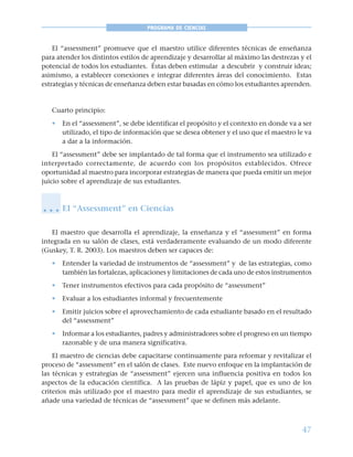 47
PROGRAMA DE CIENCIAS
El “assessment” promueve que el maestro utilice diferentes técnicas de enseñanza
para atender los distintos estilos de aprendizaje y desarrollar al máximo las destrezas y el
potencial de todos los estudiantes. Éstas deben estimular a descubrir y construir ideas;
asimismo, a establecer conexiones e integrar diferentes áreas del conocimiento. Estas
estrategias y técnicas de enseñanza deben estar basadas en cómo los estudiantes aprenden.
Cuarto principio:
• En el “assessment”, se debe identificar el propósito y el contexto en donde va a ser
utilizado, el tipo de información que se desea obtener y el uso que el maestro le va
a dar a la información.
El “assessment” debe ser implantado de tal forma que el instrumento sea utilizado e
interpretado correctamente, de acuerdo con los propósitos establecidos. Ofrece
oportunidad al maestro para incorporar estrategias de manera que pueda emitir un mejor
juicio sobre el aprendizaje de sus estudiantes.
El “Assessment” en Ciencias
El maestro que desarrolla el aprendizaje, la enseñanza y el “assessment” en forma
integrada en su salón de clases, está verdaderamente evaluando de un modo diferente
(Guskey, T. R. 2003). Los maestros deben ser capaces de:
• Entender la variedad de instrumentos de “assessment” y de las estrategias, como
también las fortalezas, aplicaciones y limitaciones de cada uno de estos instrumentos
• Tener instrumentos efectivos para cada propósito de “assessment”
• Evaluar a los estudiantes informal y frecuentemente
• Emitir juicios sobre el aprovechamiento de cada estudiante basado en el resultado
del “assessment”
• Informar a los estudiantes, padres y administradores sobre el progreso en un tiempo
razonable y de una manera significativa.
El maestro de ciencias debe capacitarse continuamente para reformar y revitalizar el
proceso de “assessment” en el salón de clases. Este nuevo enfoque en la implantación de
las técnicas y estrategias de “assessment” ejercen una influencia positiva en todos los
aspectos de la educación científica. A las pruebas de lápiz y papel, que es uno de los
criterios más utilizado por el maestro para medir el aprendizaje de sus estudiantes, se
añade una variedad de técnicas de “assessment” que se definen más adelante.
○ ○ ○
 