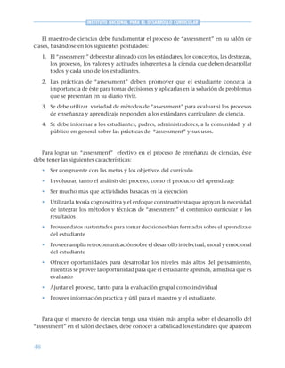 48
INSTITUTO NACIONAL PARA EL DESARROLLO CURRICULAR
El maestro de ciencias debe fundamentar el proceso de “assessment” en su salón de
clases, basándose en los siguientes postulados:
1. El “assessment” debe estar alineado con los estándares, los conceptos, las destrezas,
los procesos, los valores y actitudes inherentes a la ciencia que deben desarrollar
todos y cada uno de los estudiantes.
2. Las prácticas de “assessment” deben promover que el estudiante conozca la
importancia de éste para tomar decisiones y aplicarlas en la solución de problemas
que se presentan en su diario vivir.
3. Se debe utilizar variedad de métodos de “assessment” para evaluar si los procesos
de enseñanza y aprendizaje responden a los estándares curriculares de ciencia.
4. Se debe informar a los estudiantes, padres, administradores, a la comunidad y al
público en general sobre las prácticas de “assessment” y sus usos.
Para lograr un “assessment” efectivo en el proceso de enseñanza de ciencias, éste
debe tener las siguientes características:
• Ser congruente con las metas y los objetivos del currículo
• Involucrar, tanto el análisis del proceso, como el producto del aprendizaje
• Ser mucho más que actividades basadas en la ejecución
• Utilizar la teoría cognoscitiva y el enfoque constructivista que apoyan la necesidad
de integrar los métodos y técnicas de “assessment” el contenido curricular y los
resultados
• Proveer datos sustentados para tomar decisiones bien formadas sobre el aprendizaje
del estudiante
• Proveer amplia retrocomunicación sobre el desarrollo intelectual, moral y emocional
del estudiante
• Ofrecer oportunidades para desarrollar los niveles más altos del pensamiento,
mientras se provee la oportunidad para que el estudiante aprenda, a medida que es
evaluado
• Ajustar el proceso, tanto para la evaluación grupal como individual
• Proveer información práctica y útil para el maestro y el estudiante.
Para que el maestro de ciencias tenga una visión más amplia sobre el desarrollo del
“assessment” en el salón de clases, debe conocer a cabalidad los estándares que aparecen
 