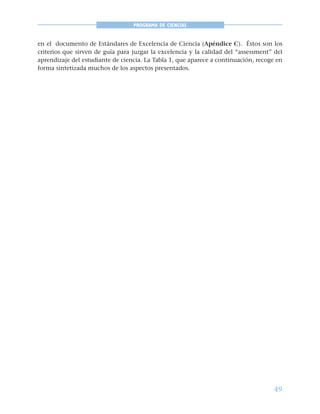 49
PROGRAMA DE CIENCIAS
en el documento de Estándares de Excelencia de Ciencia (Apéndice C). Éstos son los
criterios que sirven de guía para juzgar la excelencia y la calidad del “assessment” del
aprendizaje del estudiante de ciencia. La Tabla 1, que aparece a continuación, recoge en
forma sintetizada muchos de los aspectos presentados.
 
