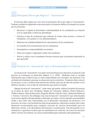 51
PROGRAMA DE CIENCIAS
Principios Éticos que Rigen el “Assessment”
El docente debe regirse por una serie de principios éticos que rigen el “assessment”.
Podemos señalar los siguientes como esenciales y los mismos deben ser tomados en cuenta
por los docentes.
• Reconoce y respeta la diversidad e individualidad de los estudiantes en relación
con su capacidad y estilos de aprendizaje.
• Informa el tipo de evaluación que utilizará de forma clara, precisa y concisa al
estudiante, a los padres y a los administradores.
• Mantiene la confidencialidad de los documentos de los estudiantes.
• Es custodio de los documentos de los estudiantes.
• Desempeña su responsabilidad con justicia.
• Trata con respeto y dignidad la labor del estudiante.
• Provee y utiliza con el estudiante diversas técnicas que le permiten demostrar lo
que aprendió.
Técnicas de “Assessment” que se Recomiendan en Ciencias
Las técnicas de “assessment” son parte esencial del proceso educativo en general y del
proceso de enseñanza en particular (Rakow, S. J., 1992). Mediante éstas se recopila
información que evidencie que se están desarrollando los conceptos, las destrezas y las
actitudes del estudiante, para que su educación sea de excelencia. El maestro debe conocer
las técnicas, su uso y la forma más efectiva de utilizar cada una de ellas de acuerdo con el
objetivo trazado y con el tipo de información que quiere recopilar.
Algunas técnicas de “assessment” , entre otras, que puede utilizar el maestro de ciencias
en el salón de clases son: Portafolio, Mapas de Conceptos, Rúbrica, Diario Reflexivo,
Tirillas Cómicas, Tarea de Ejecución, Pregunta Abierta, Lista de Cotejo, Redacción Reflexiva
y Poemas Concretos. Sin embargo, hay unas técnicas de “assessment” que están basadas
en la teoría cognitiva del aprendizaje y alineadas, por tanto, con los métodos recomendados
arriba y que están muy relacionadas con el desarrollo conceptual, las destrezas y los
procesos, así como, con las destrezas altas de pensamiento. Queremos resaltar éstas como
altamente recomendadas para cualquier currículo de ciencias desarrollado para los
diferentes niveles, y las describimos brevemente a continuación. Esta descripción no es
exhaustiva y queremos recalcar que los diseñadores de currículo, así como los docentes
deben conocer las mismas con mayor profundidad para utilizarlas adecuadamente.
○ ○ ○
○ ○ ○
 