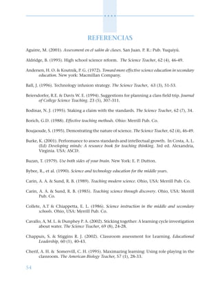 54
○ ○ ○ ○
REFERENCIAS
Aguirre, M. (2001). Assessment en el salón de clases. San Juan. P. R.: Pub. Yuquiyú.
Aldridge, B. (1995). High school science reform. The Science Teacher, 62 (4), 46-49.
Andersen, H. O. & Koutnik, P. G. (1972). Toward more effective science education in secondary
education. New york: Macmillan Company.
Ball, J. (1996). Technology infusion strategy. The Science Teacher, 63 (3), 51-53.
Beiersdorfer, R.E. & Davis W. E. (1994). Suggestions for planning a class field trip. Journal
of College Science Teaching. 23 (5), 307-311.
Bodinar, N. J. (1995). Staking a claim with the standards. The Science Teacher, 62 (7), 34.
Borich, G.D. (1988). Effective teaching methods. Ohio: Merrill Pub. Co.
Boujaoude, S. (1995). Demostrating the nature of science. The Science Teacher, 62 (4), 46-49.
Burke, K. (2001). Performance to assess standards and intellectual growth. In Costa, A. L.
(Ed) Developing minds: A resource book for teaching thinking. 3rd ed. Alexandria,
Virginia. USA: ASCD.
Buzan, T. (1979). Use both sides of your brain. New York: E. P. Dutton.
Bybee, R., et al. (1990). Science and technology education for the middle years.
Carin, A. A. & Sund, R. B. (1989). Teaching modern science. Ohio, USA: Merrill Pub. Co.
Carin, A. A. & Sund, R. B. (1985). Teaching science through discovery. Ohio, USA: Merrill
Pub. Co.
Collete, A.T & Chiappetta, E. L. (1986). Science instruction in the middle and secondary
schools. Ohio, USA: Merrill Pub. Co.
Cavallo, A, M. L. & Dunphey P. A. (2002). Sticking together: A learning cycle investigation
about water. The Science Teacher, 69 (8), 24-28.
Chappuis, S. & Stiggins R. J. (2002). Classroom assessment for Learning. Educational
Leadership, 60 (1), 40-43.
Cherif, A. H. & Somervill, C. H. (1995). Maximazing learning: Using role playing in the
classroom. The American Biology Teacher, 57 (1), 28-33.
 