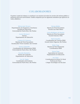 vii
COLABORADORES
El primer comité de trabajo se constituyó con maestros de todos los niveles del sistema público y
profesores del nivel universitario. Estaba compuesto por los siguientes miembros que aparecen en
orden alfabético:
Héctor Joel Álvarez
Departamento de Programas y Enseñanza
Facultad de Educación
Universidad de Puerto Rico, Río Piedras
Acenet Bernacet
Asesora
Departamento de Educación
Carmen M. Estronza
Maestra del Nivel Secundario
Escuela Julio Víctor Guzmán, San Germán
Frances Figarella
Coordinadora de Diseminación PRSSI
Universidad de Puerto Rico, Río Piedras
Nereida Montalvo
Técnico de Currículo
Departamento de Educación
Luz M. Pagán
Coordinadora del Instituto
Universidad de Puerto Rico, Río Piedras
Myrna Robles
Maestra de Nivel Secundario
Escuela Luis Palés Matos
Luisa Rodríguez de Barreto
Maestra de Nivel Secundario
Escuela Francisco Oller
María Sanabia
Coordinadora de Ciencias PRSSI
Escuela Sotero Figueroa, Río Piedras
Betty Vega
Maestra de Nivel Elemental
Coordinadora PRSSI
Teresa Vega
Especialista de Currículo
Departamento de Educación
Iris Vélez
Coordinadora de School To Work
Profesora de Física
Colegio Tecnológico de San Juan
 