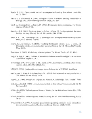 59
REFERENCIAS
Slavin, R. (1991). Synthesis of research on cooperative learning. Educational Leadership,
48 (5), 71-82.
Smith, R. A. & Murphy S. K. (1998). Using case studies to increase learning and interest in
biology. The American Biology Teacher, 60 (4), 265-267.
Snell, V., Baurmgartner, L., Seaver, D. (2002). Design and decision making. The Science
Teacher, 67 (6), 29-31.
Sternberg, R. J. (2001). Thinking styles. In Arthur L. Costa, Ed. Developing minds: A resource
book for teaching thinking. 3rd ed. Alexandria, USA: ASCD.
Sund, R. B., L.W., Trowbridge. (1973). Teaching science by inquiry in the secondary school.
Ohio, USA: Bell and Howell.
Swartz, R. J. & Fisher, S. D. (2001). Teaching thinking in science. In A. L. Costa, Ed.
Developing minds: A resource book for teaching thinking. 3rd ed. Alexandria,Virginia,
USA: ASCD.
Talanquer, V. (2002). Minimizing misconceptions. The Science Teacher, 69 (8), 46-49.
Torp, L. & Sage, S. (2002). Problems as possibilities: Problem - Based learning for K-16 education.
Alexandria, Virginia: ASCD.
Trowbridge, L.W.; Bybee, R.W. & R.B., Sund. (1981). Becoming a Secondary School Science
Teacher. Ohio, USA: Merrill Pub. Co.
UNESCO (1996). La educación encierra un tesoro. Informe de la UNESCO, Santillana.
Van Scotter, P., Bybee, R. G. & Dougherty, M. J. (2000). fundamentals of integrated science.
The Science Teacher, 67 (6), 24-28.
Vigotski, L. (1999). Thought and language. Ed. Kozulin, A. Cambridge, Mass.: The MIT Press.
Villarini, A. R. et al. (1988). La enseñanza orientada al desarrollo del pensamiento, 62 (7), 28.
San Juan, P.R.
Walker, D. (1999). Technology and literacy: Raising the bar. Educational Leadership, 57(2),
18-21.
Walker, D. (1999). Technology and literacy: Raising the bar. Educational Leadership, 57 (2),
18-21.
Windschitl, M. A. (1998). A practical guide for incorporating computer-based simulations
into science instruction. The American Biology Teacher, 60 (2), 92-97.
 