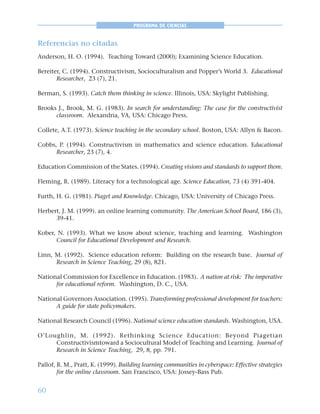 60
PROGRAMA DE CIENCIAS
Referencias no citadas
Anderson, H. O. (1994). Teaching Toward (2000); Examining Science Education.
Bereiter, C. (1994). Constructivism, Socioculturalism and Popper’s World 3. Educational
Researcher, 23 (7), 21.
Berman, S. (1993). Catch them thinking in science. Illinois, USA: Skylight Publishing.
Brooks J., Brook, M. G. (1983). In search for understanding: The case for the constructivist
classroom. Alexandria, VA, USA: Chicago Press.
Collete, A.T. (1973). Science teaching in the secondary school. Boston, USA: Allyn & Bacon.
Cobbs, P. (1994). Constructivism in mathematics and science education. Educational
Researcher, 23 (7), 4.
Education Commission of the States. (1994). Creating visions and standards to support them.
Fleming, R. (1989). Literacy for a technological age. Science Education, 73 (4) 391-404.
Furth, H. G. (1981). Piaget and Knowledge. Chicago, USA: University of Chicago Press.
Herbert, J. M. (1999). an online learning community. The American School Board, 186 (3),
39-41.
Kober, N. (1993). What we know about science, teaching and learning. Washington
Council for Educational Development and Research.
Linn, M. (1992). Science education reform: Building on the research base. Journal of
Research in Science Teaching, 29 (8), 821.
National Commission for Excellence in Education. (1983). A nation at risk: The imperative
for educational reform. Washington, D. C., USA.
National Governors Association. (1995). Transforming professional development for teachers:
A guide for state policymakers.
National Research Council (1996). National science education standards. Washington, USA.
O’Loughlin, M. (1992). Rethinking Science Education: Beyond Piagetian
Constructivismtoward a Sociocultural Model of Teaching and Learning. Journal of
Research in Science Teaching, 29, 8, pp. 791.
Pallof, R. M., Pratt, K. (1999). Building learning communities in cyberspace: Effective strategies
for the online classroom. San Francisco, USA: Jossey-Bass Pub.
 