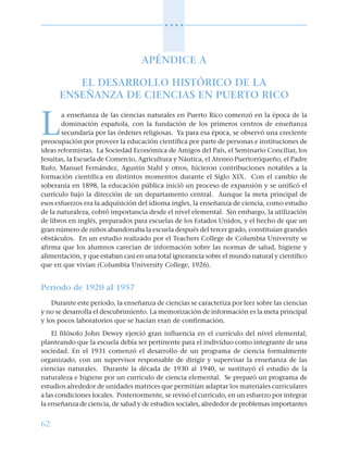 62
○ ○ ○ ○
APÉNDICE A
EL DESARROLLO HISTÓRICO DE LA
ENSEÑANZA DE CIENCIAS EN PUERTO RICO
L
a enseñanza de las ciencias naturales en Puerto Rico comenzó en la época de la
dominación española, con la fundación de los primeros centros de enseñanza
secundaria por las órdenes religiosas. Ya para esa época, se observó una creciente
preocupación por proveer la educación científica por parte de personas e instituciones de
ideas reformistas. La Sociedad Económica de Amigos del País, el Seminario Conciliar, los
Jesuitas, la Escuela de Comercio, Agricultura y Náutica, el Ateneo Puertorriqueño, el Padre
Rufo, Manuel Fernández, Agustín Stahl y otros, hicieron contribuciones notables a la
formación científica en distintos momentos durante el Siglo XIX. Con el cambio de
soberanía en 1898, la educación pública inició un proceso de expansión y se unificó el
currículo bajo la dirección de un departamento central. Aunque la meta principal de
esos esfuerzos era la adquisición del idioma ingles, la enseñanza de ciencia, como estudio
de la naturaleza, cobró importancia desde el nivel elemental. Sin embargo, la utilización
de libros en inglés, preparados para escuelas de los Estados Unidos, y el hecho de que un
gran número de niños abandonaba la escuela después del tercer grado, constituían grandes
obstáculos. En un estudio realizado por el Teachers College de Columbia University se
afirma que los alumnos carecían de información sobre las normas de salud, higiene y
alimentación, y que estaban casi en una total ignorancia sobre el mundo natural y científico
que en que vivían (Columbia University College, 1926).
Período de 1920 al 1957
Durante este período, la enseñanza de ciencias se caracteriza por leer sobre las ciencias
y no se desarrolla el descubrimiento. La memorización de información es la meta principal
y los pocos laboratorios que se hacían eran de confirmación.
El filósofo John Dewey ejerció gran influencia en el currículo del nivel elemental,
planteando que la escuela debía ser pertinente para el individuo como integrante de una
sociedad. En el 1931 comenzó el desarrollo de un programa de ciencia formalmente
organizado, con un supervisor responsable de dirigir y supervisar la enseñanza de las
ciencias naturales. Durante la década de 1930 al 1940, se sustituyó el estudio de la
naturaleza e higiene por un currículo de ciencia elemental. Se preparó un programa de
estudios alrededor de unidades matrices que permitían adaptar los materiales curriculares
a las condiciones locales. Posteriormente, se revisó el currículo, en un esfuerzo por integrar
la enseñanza de ciencia, de salud y de estudios sociales, alrededor de problemas importantes
 
