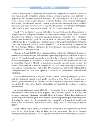 64
PROGRAMA DE CIENCIAS
Matter, publicados por la Compañía Addison Wesley, integraban la enseñanza de ciencia
bajo cuatro grandes conceptos: espacio, tiempo, energía y materia. Estos materiales se
prepararon para los grados primero al tercero. En el cuarto grado, se utilizó un texto
basado en estos conceptos, Investiguemos en Ciencia, diseñado por el personal del Programa
de Ciencias. Para los grados quinto y sexto, se prepararon, localmente, varias unidades
de estudio, con carácter provisional y se inició la utilización de los materiales del Programa
“Science Curriculum Improvement Study” (SCIIS), versión en español.
En el 1976, mediante el plan de Calendario Escolar Continuo (los Quinmestres), se
reorganizó el currículo para el nivel secundario, en unidades de cuarenta y cinco días de
duración. Con este fin, se prepararon guías para el maestro y manuales para el estudiante
en las áreas de biología, química y física, ciencias terrestres y del espacio y ciencias
ambientales. En la preparación de estos materiales, se destacaron, también, los conceptos
y procesos fundamentales de la ciencia. Para el 1977, se inició, además, la implantación
del curso Biología: Modelos y Procesos, del BSCS, diseñados para estudiantes de biología
con problemas en el aprendizaje.
Durante la década de 1980-90, el Departamento de Instrucción Pública inició un nuevo
proceso de revisión curricular mediante la adaptación y adquisición de nuevos materiales
para los niveles elemental, intermedio y superior. La revisión en el nivel elemental, de
primero a sexto grados, consistió en la adaptación de la Serie Investiguemos en Ciencia, de
la Compañía Charles E. Merrill. Se produjeron, además, para este nivel, las guías del
maestro, basadas en los principios integradores del currículo y la estrategia de enseñanza
Exploración - Conceptuación - Aplicación (Departamento de Instrucción Pública, 1987).
Estas guías destacan, entre otros aspectos, el desarrollo del pensamiento y la dimensión
valorativa.
Para el nivel intermedio, se adquirió el libro Los Seres Vivientes para séptimo grado, La
Materia y la Energía para el octavo grado y La Ciencia de la Tierra y del Espacio para el
noveno grado, también de la Compañía Charles E. Merrill. Las guías del maestro para la
enseñanza de estos cursos fueron producidas por técnicos de currículo y asesores
universitarios.
Al iniciarse el curso escolar de 1990-91, el Programa de Ciencia revisó y reorganizó los
ofrecimientos curriculares del nivel superior. Se ofrecieron, a partir de este año, tres
opciones curriculares básicas en este nivel: Biología, Química y Física. Los estudiantes de
escuela superior deberían aprobar dos de estos tres cursos para cumplir con sus requisitos
de graduación en este nivel de escolaridad. Con esta revisión se descontinuó la utilización
de los cursos Introducción a las Ciencias Físicas (IPS) y Ciencias Terrestres y del Espacio
(ESCP).
En el 1990 se inició, además, con carácter experimental, el desarrollo de un nuevo
curso de investigación científica en veinte escuelas superiores. Éste es un curso de
investigación supervisada en el cual se le provee al estudiante entrenamiento y experiencia
 