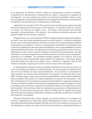 65
DESARROLLO HISTÓRICO
en la aplicación de métodos, técnicas, diseño de experimentos, control de variables,
recopilación de observaciones, interpretación de datos y redacción de informes de
investigación. El curso, además, hace énfasis en las formas de planificar y llevar a cabo
una investigación, la selección del problema, la investigación de literatura, la formulación
de hipótesis y los métodos que se utilizarán para confirmarlas.
A partir del curso escolar de 1991-92, este nuevo curso constituyó una opción curricular
oficial del Programa de Ciencias para el nivel superior. Se consideró como uno electivo
en ciencia, con valor de un crédito y nota. Se llevaría a cabo durante siete períodos
semanales, correspondientes a 350 minutos: tres sencillos de cincuenta minutos y dos
períodos dobles de cien minutos continuos.
De igual forma, en el curso escolar de 1992-93, el Departamento de Educación implantó
un nuevo curso de ciencias ambientales para la escuela superior. El objetivo primordial
de este curso es enfocar los aspectos valorativos de cómo el ser humano impacta, degrada
e interactúa con el ambiente. Es decir, va encaminado a desarrollar en el estudiante una
conciencia ciudadana de cómo él es parte del ambiente y de su responsabilidad en cuanto
al mantenimiento del mismo. Se espera que el estudiante que apruebe el curso de ciencias
ambientales no sólo conozca sobre la ecología y el mundo del cual forma parte, sino que
entienda en una forma integral cómo sus acciones afectan su entorno y, por consiguiente,
el mundo en su totalidad. Los estudiantes deberán aprobar, en lo sucesivo, dos de las
cinco opciones antes mencionadas como requisitos de graduación. Esta nueva opción
curricular conlleva un valor de un crédito y nota. Asimismo, se organiza a base de 350
minutos semanales, al igual que los otros cursos de ciencia del nivel superior.
Lo anteriormente expuesto revela la naturaleza dinámica del currículo de ciencia, así
como la necesidad de impartir, al currículo vigente, un mayor grado de sistematización
con el fin de viabilizar un mayor aprovechamiento. De esta forma, se alcanzarán las
metas trazadas, por nuestro sistema educativo con relación a la educación para el año
2000. El mismo aspira, como una de sus más altas prioridades, al que nuestros estudiantes
sean los primeros del mundo en el aprovechamiento de ciencia y de matemáticas. Para
ello, el Programa de Ciencias proyecta continuar desarrollando un vigoroso programa de
revisión y evaluación continua del currículo, de implantación de nuevos enfoques, técnicas
y estrategias que promuevan y garanticen el desarrollo pleno de las destrezas por parte
del estudiante. De esta forma, todos los estudiantes que promueva el Departamento de
Educación de Puerto Rico poseerán una cultura científica que les capacite para tomar
decisiones que les permitan comprender y proteger su ambiente, su persona y contribuir
efectivamente a la sociedad.
Durante la década del 90 se inicia, además, una reforma masiva en la enseñanza de
ciencias y matemáticas en Puerto Rico desde el Kindergarten al 12mo, conocida como
Puerto Rico Statewide Systemic Iniatiative (PR- SSI). En ésta se hace énfasis en los procesos de
descubrimiento e inquirir, así como en las teorías de enseñanza y aprendizaje basadas en
 