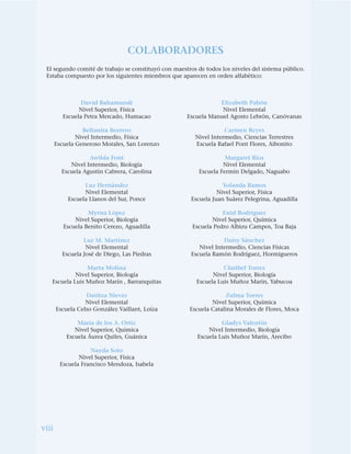 viii
David Bahamundi
Nivel Superior, Física
Escuela Petra Mercado, Humacao
Bellanira Borrero
Nivel Intermedio, Física
Escuela Generoso Morales, San Lorenzo
Awilda Font
Nivel Intermedio, Biología
Escuela Agustín Cabrera, Carolina
Luz Hernández
Nivel Elemental
Escuela Llanos del Sur, Ponce
Myrna López
Nivel Superior, Biología
Escuela Benito Cerezo, Aguadilla
Luz M. Martínez
Nivel Elemental
Escuela José de Diego, Las Piedras
Marta Molina
Nivel Superior, Biología
Escuela Luis Muñoz Marín , Barranquitas
Daritza Nieves
Nivel Elemental
Escuela Celso González Vaillant, Loíza
María de los A. Ortiz
Nivel Superior, Química
Escuela Áurea Quiles, Guánica
Nayda Soto
Nivel Superior, Física
Escuela Francisco Mendoza, Isabela
Elizabeth Pabón
Nivel Elemental
Escuela Manuel Agosto Lebrón, Canóvanas
Carmen Reyes
Nivel Intermedio, Ciencias Terrestres
Escuela Rafael Pont Flores, Aibonito
Margaret Ríos
Nivel Elemental
Escuela Fermín Delgado, Naguabo
Yolanda Ramos
Nivel Superior, Física
Escuela Juan Suárez Pelegrina, Aguadilla
Enid Rodríguez
Nivel Superior, Química
Escuela Pedro Albizu Campos, Toa Baja
Daisy Sánchez
Nivel Intermedio, Ciencias Físicas
Escuela Ramón Rodríguez, Hormigueros
Claribel Torres
Nivel Superior, Biología
Escuela Luis Muñoz Marín, Yabucoa
Zulma Torres
Nivel Superior, Química
Escuela Catalina Morales de Flores, Moca
Gladys Valentín
Nivel Intermedio, Biología
Escuela Luis Muñoz Marín, Arecibo
COLABORADORES
El segundo comité de trabajo se constituyó con maestros de todos los niveles del sistema público.
Estaba compuesto por los siguientes miembros que aparecen en orden alfabético:
 