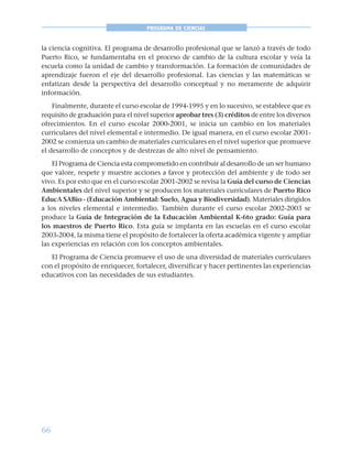 66
PROGRAMA DE CIENCIAS
la ciencia cognitiva. El programa de desarrollo profesional que se lanzó a través de todo
Puerto Rico, se fundamentaba en el proceso de cambio de la cultura escolar y veía la
escuela como la unidad de cambio y transformación. La formación de comunidades de
aprendizaje fueron el eje del desarrollo profesional. Las ciencias y las matemáticas se
enfatizan desde la perspectiva del desarrollo conceptual y no meramente de adquirir
información.
Finalmente, durante el curso escolar de 1994-1995 y en lo sucesivo, se establece que es
requisito de graduación para el nivel superior aprobar tres (3) créditos de entre los diversos
ofrecimientos. En el curso escolar 2000-2001, se inicia un cambio en los materiales
curriculares del nivel elemental e intermedio. De igual manera, en el curso escolar 2001-
2002 se comienza un cambio de materiales curriculares en el nivel superior que promueve
el desarrollo de conceptos y de destrezas de alto nivel de pensamiento.
El Programa de Ciencia esta comprometido en contribuir al desarrollo de un ser humano
que valore, respete y muestre acciones a favor y protección del ambiente y de todo ser
vivo. Es por esto que en el curso escolar 2001-2002 se revisa la Guía del curso de Ciencias
Ambientales del nivel superior y se producen los materiales curriculares de Puerto Rico
EducA SABio - (Educación Ambiental: Suelo, Agua y Biodiversidad). Materiales dirigidos
a los niveles elemental e intermedio. También durante el curso escolar 2002-2003 se
produce la Guía de Integración de la Educación Ambiental K-6to grado: Guía para
los maestros de Puerto Rico. Esta guía se implanta en las escuelas en el curso escolar
2003-2004, la misma tiene el propósito de fortalecer la oferta académica vigente y ampliar
las experiencias en relación con los conceptos ambientales.
El Programa de Ciencia promueve el uso de una diversidad de materiales curriculares
con el propósito de enriquecer, fortalecer, diversificar y hacer pertinentes las experiencias
educativos con las necesidades de sus estudiantes.
 
