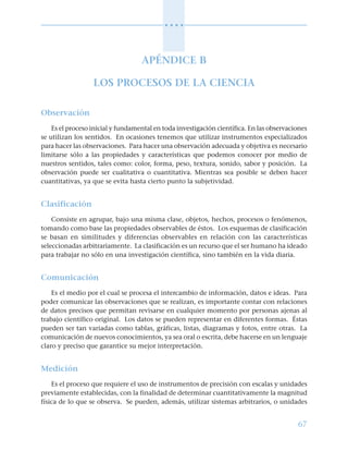 67
○ ○ ○ ○
APÉNDICE B
LOS PROCESOS DE LA CIENCIA
Observación
Es el proceso inicial y fundamental en toda investigación científica. En las observaciones
se utilizan los sentidos. En ocasiones tenemos que utilizar instrumentos especializados
para hacer las observaciones. Para hacer una observación adecuada y objetiva es necesario
limitarse sólo a las propiedades y características que podemos conocer por medio de
nuestros sentidos, tales como: color, forma, peso, textura, sonido, sabor y posición. La
observación puede ser cualitativa o cuantitativa. Mientras sea posible se deben hacer
cuantitativas, ya que se evita hasta cierto punto la subjetividad.
Clasificación
Consiste en agrupar, bajo una misma clase, objetos, hechos, procesos o fenómenos,
tomando como base las propiedades observables de éstos. Los esquemas de clasificación
se basan en similitudes y diferencias observables en relación con las características
seleccionadas arbitrariamente. La clasificación es un recurso que el ser humano ha ideado
para trabajar no sólo en una investigación científica, sino también en la vida diaria.
Comunicación
Es el medio por el cual se procesa el intercambio de información, datos e ideas. Para
poder comunicar las observaciones que se realizan, es importante contar con relaciones
de datos precisos que permitan revisarse en cualquier momento por personas ajenas al
trabajo científico original. Los datos se pueden representar en diferentes formas. Éstas
pueden ser tan variadas como tablas, gráficas, listas, diagramas y fotos, entre otras. La
comunicación de nuevos conocimientos, ya sea oral o escrita, debe hacerse en un lenguaje
claro y preciso que garantice su mejor interpretación.
Medición
Es el proceso que requiere el uso de instrumentos de precisión con escalas y unidades
previamente establecidas, con la finalidad de determinar cuantitativamente la magnitud
física de lo que se observa. Se pueden, además, utilizar sistemas arbitrarios, o unidades
 