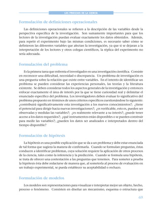 69
LOS PROCESOS DE LA CIENCIA
Formulación de definiciones operacionales
Las definiciones operacionales se refieren a la descripción de las variables desde la
perspectiva específica de la investigación. Son sumamente importantes para que los
lectores de la investigación puedan evaluar exactamente los datos obtenidos. Además,
para repetir el experimento bajo las mismas condiciones, es necesario saber cómo se
definieron las diferentes variables que afectan la investigación, ya que si se dejaran a la
interpretación de los lectores y otros colegas científicos, la réplica del experimento no
sería adecuada.
Formulación del problema
Es la primera tarea que enfrenta el investigador en una investigación científica. Consiste
en reconocer una dificultad, necesidad o discrepancia. Un problema de investigación es
una pregunta sobre la relación que existe entre variables. En el intento de identificar un
problema se pueden considerar las experiencias personales, las teorías y la literatura
existente. Se deben considerar todos los aspectos generales de la investigación y entonces
enfocar exactamente el área de interés por la que se tiene curiosidad real y delimitar el
enunciado específico del problema. Los investigadores deben evaluar lo significativo del
problema propuesto en términos de unos criterios específicos cuestionándose lo siguiente:
¿contribuirá significativamente esta investigación a los nuevos conocimientos?; ¿tiene
el potencial para dirigir hacia nuevas investigaciones?; ¿es verificable, esto es, pueden ser
observadas y medidas las variables?; ¿es realmente relevante a su interés?; ¿puede tener
acceso a los datos requeridos?; ¿qué instrumentos están disponibles o se pueden construir
para medir las variables?; ¿pueden los datos ser analizados e interpretados dentro del
tiempo disponible?
Formulación de hipótesis
La hipótesis es una posible explicación que se da a un problema y debe estar enunciada
de tal forma que sugiera la manera de confirmarla. Cuando se formulan preguntas, éstas
conducen a identificar problemas, cuya solución requiere la aplicación de otros procesos
de la ciencia, tales como la inferencia y la predicción. Cuando se formula una hipótesis,
se trata de ofrecer una contestación a las preguntas que tenemos. Para someter a prueba
la hipótesis ésta debe redactarse de manera que, al someterla al proceso de evaluación en
un trabajo experimental, se pueda establecer su aceptabilidad o rechazo.
Formulación de modelos
Los modelos son representaciones para visualizar e interpretar mejor un objeto, hecho,
proceso o fenómeno. Consisten en diseñar un mecanismo, esquema o estructura que
 