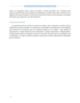 70
INSTITUTO NACIONAL PARA EL DESARROLLO CURRICULAR
actúe o se comporte como si fuera un objeto o evento específico real. Podemos citar
algunos modelos físicos que estamos acostumbrados a utilizar, tales como modelos de los
órganos del cuerpo humano, la estructura interna de la hoja, el ciclo del agua y el modelo
del átomo que representa una idea abstracta.
Experimentación
La experimentación consiste en someter un objeto, idea o situación a estudio, bajo la
influencia de ciertas variables, en condiciones controladas y conocidas por el investigador,
para observar los resultados que las variables producen en el objeto. Para diseñar el
experimento, se debe disponer de los materiales y equipos adecuados e indispensables.
El experimento debe ser repetido cuanto sea necesario, de modo que los resultados sean
confirmados. Los datos se deben recopilar y presentar en tablas, especialmente diseñadas
para su análisis.
 