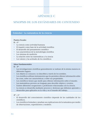 84
○ ○ ○ ○
APÉNDICE C
SINOPSIS DE LOS ESTÁNDARES DE CONTENIDO
Estándar: La naturaleza de la ciencia
Puntos Focales
K – 6to
• La ciencia como actividad humana
• El inquirir como base de la actividad científica
• El desarrollo del pensamiento científico
• Las características de la metodología científica
• Los sistemas de medición
• La relación entre las matemáticas y la ciencia
• Los valores y las actitudes de los científicos
Ideas Fundamentales
K – 3ro
• Las investigaciones científicas generalmente se realizan de la misma manera en
diferentes lugares.
• Los objetos se conocen y se describen a través de los sentidos.
• Los científicos utilizan instrumentos que les permiten obtener información sobre
las cosas, sobre sus características y sobre sus propiedades.
• Los científicos tienen que medir para obtener información sobre el mundo.
• Las matemáticas proveen un lenguaje para describir objetos y eventos.
• Existen diferentes ocupaciones y profesiones relacionadas con la ciencia.
• La ciencia se desarrolla mediante procesos y destrezas que debemos aprender a
desarrollar para aplicarlos en la vida y en el mundo del trabajo.
4to
– 6to
• El desarrollo del conocimiento científico depende de las cualidades de los
científicos.
• Los científicos formulan y prueban sus explicaciones de la naturaleza por medio
de observaciones, experimentos y modelos.
 