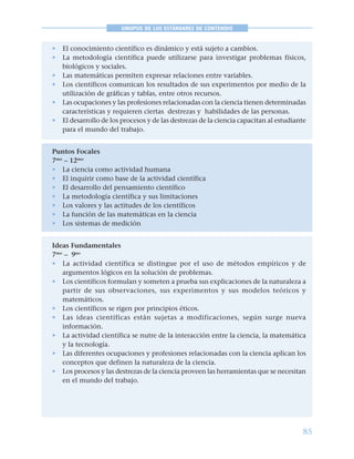 85
SINOPSIS DE LOS ESTÁNDARES DE CONTENIDO
• El conocimiento científico es dinámico y está sujeto a cambios.
• La metodología científica puede utilizarse para investigar problemas físicos,
biológicos y sociales.
• Las matemáticas permiten expresar relaciones entre variables.
• Los científicos comunican los resultados de sus experimentos por medio de la
utilización de gráficas y tablas, entre otros recursos.
• Las ocupaciones y las profesiones relacionadas con la ciencia tienen determinadas
características y requieren ciertas destrezas y habilidades de las personas.
• El desarrollo de los procesos y de las destrezas de la ciencia capacitan al estudiante
para el mundo del trabajo.
Puntos Focales
7mo
– 12mo
• La ciencia como actividad humana
• El inquirir como base de la actividad científica
• El desarrollo del pensamiento científico
• La metodología científica y sus limitaciones
• Los valores y las actitudes de los científicos
• La función de las matemáticas en la ciencia
• Los sistemas de medición
Ideas Fundamentales
7mo
– 9no
• La actividad científica se distingue por el uso de métodos empíricos y de
argumentos lógicos en la solución de problemas.
• Los científicos formulan y someten a prueba sus explicaciones de la naturaleza a
partir de sus observaciones, sus experimentos y sus modelos teóricos y
matemáticos.
• Los científicos se rigen por principios éticos.
• Las ideas científicas están sujetas a modificaciones, según surge nueva
información.
• La actividad científica se nutre de la interacción entre la ciencia, la matemática
y la tecnología.
• Las diferentes ocupaciones y profesiones relacionadas con la ciencia aplican los
conceptos que definen la naturaleza de la ciencia.
• Los procesos y las destrezas de la ciencia proveen las herramientas que se necesitan
en el mundo del trabajo.
 