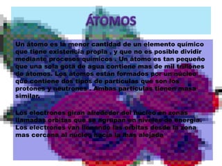 Un átomo es la menor cantidad de un elemento químico 
que tiene existencia propia , y que no es posible dividir 
mediante procesos químicos . Un átomo es tan pequeño 
que una sola gota de agua contiene mas de mil trillones 
de átomos. Los átomos están formados por un núcleo 
que contiene dos tipos de partículas que son los 
protones y neutrones . Ambas partículas tienen masa 
similar. 
Los electrones giran alrededor del núcleo en zonas 
llamadas orbitas que se agrupan en niveles de energía. 
Los electrones van llenando las orbitas desde la zona 
mas cercana al núcleo hacia la mas alejada 
 