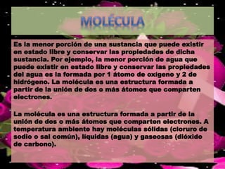 Es la menor porción de una sustancia que puede existir 
en estado libre y conservar las propiedades de dicha 
sustancia. Por ejemplo, la menor porción de agua que 
puede existir en estado libre y conservar las propiedades 
del agua es la formada por 1 átomo de oxígeno y 2 de 
hidrógeno. La molécula es una estructura formada a 
partir de la unión de dos o más átomos que comparten 
electrones. 
La molécula es una estructura formada a partir de la 
unión de dos o más átomos que comparten electrones. A 
temperatura ambiente hay moléculas sólidas (cloruro de 
sodio o sal común), líquidas (agua) y gaseosas (dióxido 
de carbono). 
 