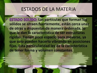 ESTADOS DE LA MATERIA 
Las partículas que forman los 
sólidos se atraen fuertemente, están cerca unas 
de otras y dispuestas de manera ordenada, lo 
que le dan la característica de ser estructuras 
rígidas. Tienen poco espacio para moverse, ya 
que solo pueden hacerlo vibrando en posiciones 
fijas. Esta particularidad les da la característica 
de tener forma y volumen constantes. 
 