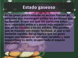 En los gases prácticamente no existen fuerzas de 
atracción que mantengan unidas las partículas que 
los forman. Es por eso que sus partículas están 
muy separadas entre sí y existe más espacio vacío 
que en los líquidos o en los sólidos. Ello permite 
que se muevan con mayor facilidad, al azar y con 
bastante rapidez. Así se explica que los gases 
tengan una forma y un volumen variables y sean 
expansibles, es decir, ocupen todo el espacio 
disponible. 
 
