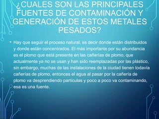 ¿CUALES SON LAS PRINCIPALES
FUENTES DE CONTAMINACIÓN Y
GENERACIÓN DE ESTOS METALES
PESADOS?
• Hay que seguir el proceso natural, es decir donde están distribuidos
y donde están concentrados. El más importante por su abundancia
es el plomo que está presente en las cañerías de plomo, que
actualmente ya no se usan y han sido reemplazadas por las plástico,
sin embargo, muchas de las instalaciones de la ciudad tienen todavía
cañerías de plomo, entonces el agua al pasar por la cañería de
plomo va desprendiendo partículas y poco a poco va contaminando,
esa es una fuente.
 