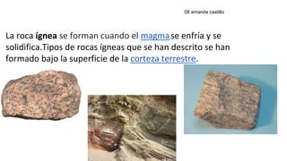 La roca ígnea se forman cuando el magmase enfría y se
solidifica.Tipos de rocas ígneas que se han descrito se han
formado bajo la superficie de la corteza terrestre.
08 amanda castillo
 