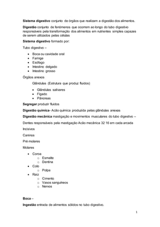 1
Sistema digestivo conjunto de órgãos que realizam a digestão dos alimentos.
Digestão conjunto de fenómenos que ocorrem ao longo do tubo digestivo
responsáveis pela transformação dos alimentos em nutrientes simples capazes
de serem utilizados pelas células
Sistema digestivo formado por:
Tubo digestivo –
 Boca ou cavidade oral
 Faringe
 Esófago
 Intestino delgado
 Intestino grosso
Órgãos anexos
Glândulas (Estrutura que produz fluidos)
 Glândulas salivares
 Fígado
 Pâncreas
Segregar produzir fluidos
Digestão química- Acão química produzida pelas glândulas anexas
Digestão mecânica mastigação e movimentos musculares do tubo digestivo –
Dentes responsáveis pela mastigação Acão mecânica 32 16 em cada arcada
Incisivos
Caninos
Pré molares
Molares
 Coroa
o Esmalte
o Dentina
 Colo
o Polpa
 Raiz
o Cimento
o Vasos sanguíneos
o Nervos
Boca –
Ingestão entrada de alimentos sólidos no tubo digestivo.
 