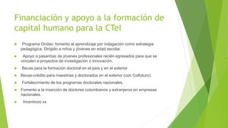 Financiación y apoyo a la formación de
capital humano para la CTeI
 Programa Ondas: fomento al aprendizaje por indagación como estrategia
pedagógica. Dirigido a niños y jóvenes en edad escolar.
 Apoyo a pasantías de jóvenes profesionales recién egresados para que se
vinculen a proyectos de investigación o innovación.
 Becas para la formación doctoral en el país y en el exterior
 Becas-crédito para maestrías y doctorados en el exterior (con Colfuturo).
 Fortalecimiento de los programas doctorales nacionales.
 Fomento a la inserción de doctores colombianos y extranjeros en empresas
nacionales.
 Incentivos xx
 