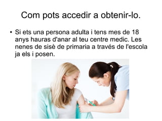Com pots accedir a obtenir-lo.
● Si ets una persona adulta i tens mes de 18
anys hauras d'anar al teu centre medic. Les
nenes de sisè de primaria a través de l'escola
ja els i posen.
 