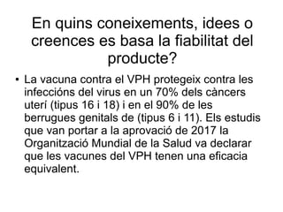 En quins coneixements, idees o
creences es basa la fiabilitat del
producte?
● La vacuna contra el VPH protegeix contra les
infeccións del virus en un 70% dels càncers
uterí (tipus 16 i 18) i en el 90% de les
berrugues genitals de (tipus 6 i 11). Els estudis
que van portar a la aprovació de 2017 la
Organització Mundial de la Salud va declarar
que les vacunes del VPH tenen una eficacia
equivalent.
 