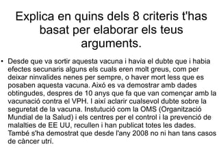 Explica en quins dels 8 criteris t'has
basat per elaborar els teus
arguments.
● Desde que va sortir aquesta vacuna i havia el dubte que i habia
efectes secunaris alguns els cuals eren molt greus, com per
deixar ninvalides nenes per sempre, o haver mort less que es
posaben aquesta vacuna. Aixó es va demostrar amb dades
obtingudes, despres de 10 anys que fa que van començar amb la
vacunació contra el VPH. I així aclarir cualsevol dubte sobre la
seguretat de la vacuna. Instutució com la OMS (Organització
Mundial de la Salud) i els centres per el control i la prevenció de
malalties de EE UU, recullen i han publicat totes les dades.
També s'ha demostrat que desde l'any 2008 no ni han tans casos
de càncer utrí.
 