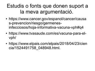 Estudis o fonts que donen suport a
la meva argumentació.
● https://www.cancer.gov/espanol/cancer/causa
s-prevencion/riesgo/germenes-
infecciosos/hoja-informativa-vacuna-vph#q4
● https://www.tvasaude.com/es/vacuna-para-el-
vph/
● https://www.elpais.com/elpais/2018/04/23/cien
cia/1524491758_048948.html.
 