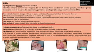 Sífilis
Agente patógeno: Bacteria Treponema pallidum.
Síntomas: Similares en hombres y mujeres. En sus distintas etapas se observan heridas genitales, manchas y graves
alteraciones en todo el cuerpo. Sin tratamiento, permanece latente por décadas y puede transmitirse al feto.
Etapa primaria: Aparición de llagas indoloras en la zona genital Estas llagas duran alrededor de 3 semanas Como son
indoloras muchas veces las personas afectadas no se enteran de su contagio
Etapa secundaria: Aparición de erupciones en todo el cuerpo Algunas personas presentan fiebre y dolor muscular, síntomas
que desaparecen luego de unas semanas.
Etapa latente: Los síntomas desaparecen incluso por años.
Etapa terciaria: Se pueden producir daños neuronales, cardíacos, hepáticos, óseos.
Posibles consecuencias: daños cardiovasculares, neurológicos y fetales.
Transmisión: Contacto directo de la piel con zonas afectadas por las llagas en los genitales.
Tratamiento: Una o más dosis de antibióticos, de acuerdo con el tiempo transcurrido desde la infección inicial.
Si no se trata, se pueden producir lesiones óseas, cardiovasculares y neurológicas En mujeres embarazadas se pueden
producir abortos y malformaciones congénitas en el feto La sífilis es una enfermedad muy antigua, hay ilustraciones que
muestran a personas enfermas desde la edad media
 