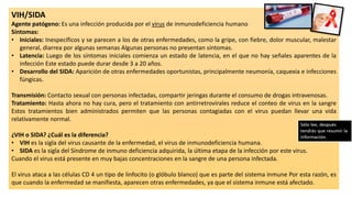 VIH/SIDA
Agente patógeno: Es una infección producida por el virus de inmunodeficiencia humano
Síntomas:
• Iniciales: Inespecíficos y se parecen a los de otras enfermedades, como la gripe, con fiebre, dolor muscular, malestar
general, diarrea por algunas semanas Algunas personas no presentan síntomas.
• Latencia: Luego de los síntomas iniciales comienza un estado de latencia, en el que no hay señales aparentes de la
infección Este estado puede durar desde 3 a 20 años.
• Desarrollo del SIDA: Aparición de otras enfermedades oportunistas, principalmente neumonía, caquexia e infecciones
fúngicas.
Transmisión: Contacto sexual con personas infectadas, compartir jeringas durante el consumo de drogas intravenosas.
Tratamiento: Hasta ahora no hay cura, pero el tratamiento con antirretrovirales reduce el conteo de virus en la sangre
Estos tratamientos bien administrados permiten que las personas contagiadas con el virus puedan llevar una vida
relativamente normal.
¿VIH o SIDA? ¿Cuál es la diferencia?
• VIH es la sigla del virus causante de la enfermedad, el virus de inmunodeficiencia humana.
• SIDA es la sigla del Síndrome de inmuno deficiencia adquirida, la última etapa de la infección por este virus.
Cuando el virus está presente en muy bajas concentraciones en la sangre de una persona infectada.
El virus ataca a las células CD 4 un tipo de linfocito (o glóbulo blanco) que es parte del sistema inmune Por esta razón, es
que cuando la enfermedad se manifiesta, aparecen otras enfermedades, ya que el sistema inmune está afectado.
 
