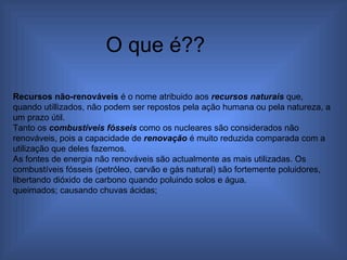 Recursos não-renováveis  é o nome atribuido aos  recursos naturais  que, quando utillizados, não podem ser repostos pela ação humana ou pela natureza, a um prazo útil. Tanto os  combustíveis fósseis  como os nucleares são considerados não renováveis, pois a capacidade de  renovação  é muito reduzida comparada com a utilização que deles fazemos.  As fontes de energia não renováveis são actualmente as mais utilizadas. Os combustíveis fósseis (petróleo, carvão e gás natural) são fortemente poluidores, libertando dióxido de carbono quando poluindo solos e água. queimados; causando chuvas ácidas;  O que é?? 