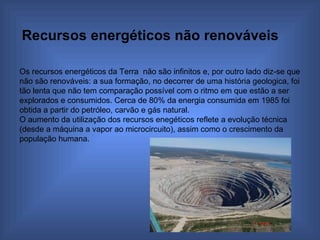 Recursos energéticos não renováveis   Os recursos energéticos da Terra  não são infinitos e, por outro lado diz-se que não são renováveis: a sua formação, no decorrer de uma história geologica, foi tão lenta que não tem comparação possível com o ritmo em que estão a ser explorados e consumidos. Cerca de 80% da energia consumida em 1985 foi obtida a partir do petróleo, carvão e gás natural. O aumento da utilização dos recursos enegéticos reflete a evolução técnica (desde a máquina a vapor ao microcircuito), assim como o crescimento da população humana. 