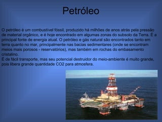 Petróleo  O petróleo é um combustível fóssil, produzido há milhões de anos atrás pela pressão de material orgânico, e é hoje encontrado em algumas zonas do subsolo da Terra. É a principal fonte de energia atual. O petróleo e gás natural são encontrados tanto em terra quanto no mar, principalmente nas bacias sedimentares (onde se encontram meios mais porosos - reservatórios), mas também em rochas do embasamento cristalino. É de fácil transporte, mas seu potencial destruidor do meio-ambiente é muito grande, pois libera grande quantidade CO2 para atmosfera. 