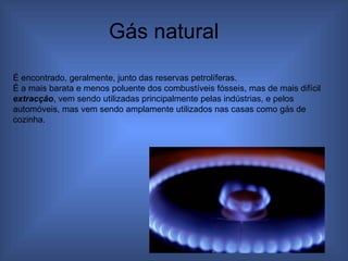 Gás natural  É encontrado, geralmente, junto das reservas petrolíferas. É a mais barata e menos poluente dos combustíveis fósseis, mas de mais difícil  extracção , vem sendo utilizadas principalmente pelas indústrias, e pelos automóveis, mas vem sendo amplamente utilizados nas casas como gás de cozinha. 