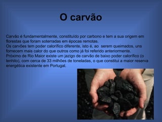 O carvão   Carvão é fundamentalmente, constituído por carbono e tem a sua origem em florestas que foram soterradas em épocas remotas. Os carvões tem poder calorífico diferente, isto é, ao  serem queimados, uns fornecem mais calor do que outros como já foi referido anteriormente. Próximo de Rio Maior existe um jazigo de carvão de baixo poder calorífico (o lenhito), com cerca de 33 milhões de toneladas, o que constitui a maior reserva energética existente em Portugal. 