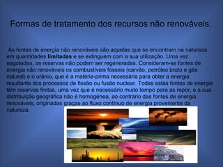 As fontes de energia não renováveis são aquelas que se encontram na natureza em quantidades  limitadas  e se extinguem com a sua utilização. Uma vez esgotadas, as reservas não podem ser regeneradas. Consideram-se fontes de energia não renováveis os combustíveis fósseis (carvão, petróleo bruto e gás natural) e o urânio, que é a matéria-prima necessária para obter a energia resultante dos processos de fissão ou fusão nuclear. Todas estas fontes de energia têm reservas finitas, uma vez que é necessário muito tempo para as repor, e a sua distribuição geográfica não é homogénea, ao contrário das fontes de energia renováveis, originadas graças ao fluxo contínuo de energia proveniente da natureza.  Formas de tratamento dos recursos não renováveis. 