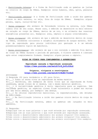 - ​Fertilização interna​: é a forma de fertilização onde os gametas se juntam
no interior do corpo da fêmea. Exemplos: seres humanos, cães, gatos, pássaros
etc.
- ​Fertilização externa​: é a forma de fertilização onde a união dos gametas
ocorre no meio externo, ou seja, fora do corpo da fêmea. Exemplos: alguns
peixes, sapos, ouriço-do-mar etc.
- ​Seres ovíparos​: são animais de fecundação interna ou externa, cuja fêmea
libera ovos de seu corpo. Nesse caso, o embrião se desenvolve no meio externo
em relação ao corpo da fêmea, dentro de um ovo, e se alimenta das reservas
energéticas presentes ali. Exemplos: aves, répteis e alguns invertebrados.
- ​Seres vivíparos​: são animais em que o embrião se desenvolve dentro do corpo
da fêmea, recebendo nutrientes e oxigênio diretamente do sangue materno. Este
tipo de reprodução gera poucos indivíduos por gestação e é um método
predominantemente típico em mamíferos.
- ​Seres ovovivíparos​: são animais em que o ovo contendo o embrião fica dentro
do corpo da fêmea durante o período de gestação. O filhote somente é liberado
após estar completamente formado. Exemplos: alguns peixes e répteis.
DICAS DE VÍDEOS PARA COMPLEMENTAR O APRENDIZADO
Reprodução sexuada x Reprodução assexuada
https://www.youtube.com/watch?v=8_bvTiJO4u4
Ovíparos, vivíparos e ovovivíparos
https://www.youtube.com/watch?v=EuMl77nvAz8
ATIVIDADES
1) Responda (V) para verdadeiro e (F) para falso.
A)(___) Todos os seres vivos se reproduzem da mesma maneira.
B)(___) Bactérias, são exemplos de seres vivos que se reproduzem de forma
assexuada, geram clones de si mesmos, com o mesmo material genético.
C)(___) A variabilidade genética é muito importante para as espécies. Sem
variedade genética, as espécies clones ficam vulneráveis e podem ser mortas
por uma única ameaça, por exemplo: uma doença.
D)(___) As células reprodutivas masculinas, ou espermatozoides, são dotadas
de mobilidade.
E)(___) Na fertilização interna a união dos gametas ocorre dentro do corpo da
fêmea.
F)(___) Na fertilização externa, ambos os gametas são lançados no meio
ambiente.
2) Responda:
A)Explique com as suas palavras o que você entende por reprodução assexuada.
B)Explique com as suas palavras o que você entende por reprodução assexuada.
C)Como ocorre o desenvolvimento embrionário dos animais ovíparos? Cite exemplos.
D)Como ocorre o desenvolvimento embrionário dos animais vivíparos? Cite exemplos.
E)Como ocorre o desenvolvimento embrionário dos animais ovovivíparo? Cite exemplos.
 