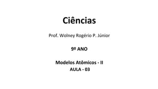 Ciências
Prof. Wolney Rogério P. Júnior
9º ANO
Modelos Atômicos - II
AULA - 03
 