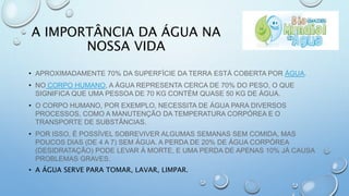 A IMPORTÂNCIA DA ÁGUA NA
NOSSA VIDA
• APROXIMADAMENTE 70% DA SUPERFÍCIE DA TERRA ESTÁ COBERTA POR ÁGUA.
• NO CORPO HUMANO, A ÁGUA REPRESENTA CERCA DE 70% DO PESO, O QUE
SIGNIFICA QUE UMA PESSOA DE 70 KG CONTÉM QUASE 50 KG DE ÁGUA.
• O CORPO HUMANO, POR EXEMPLO, NECESSITA DE ÁGUA PARA DIVERSOS
PROCESSOS, COMO A MANUTENÇÃO DA TEMPERATURA CORPÓREA E O
TRANSPORTE DE SUBSTÂNCIAS.
• POR ISSO, É POSSÍVEL SOBREVIVER ALGUMAS SEMANAS SEM COMIDA, MAS
POUCOS DIAS (DE 4 A 7) SEM ÁGUA. A PERDA DE 20% DE ÁGUA CORPÓREA
(DESIDRATAÇÃO) PODE LEVAR À MORTE, E UMA PERDA DE APENAS 10% JÁ CAUSA
PROBLEMAS GRAVES.
• A ÁGUA SERVE PARA TOMAR, LAVAR, LIMPAR.
 